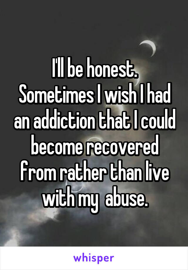 I'll be honest.
Sometimes I wish I had an addiction that I could become recovered from rather than live with my  abuse.