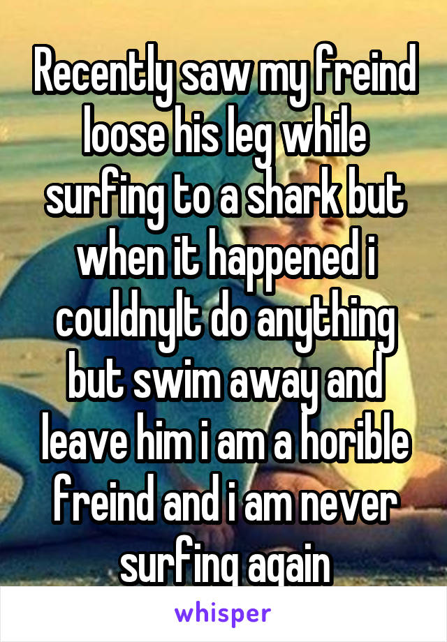 Recently saw my freind loose his leg while surfing to a shark but when it happened i couldnylt do anything but swim away and leave him i am a horible freind and i am never surfing again