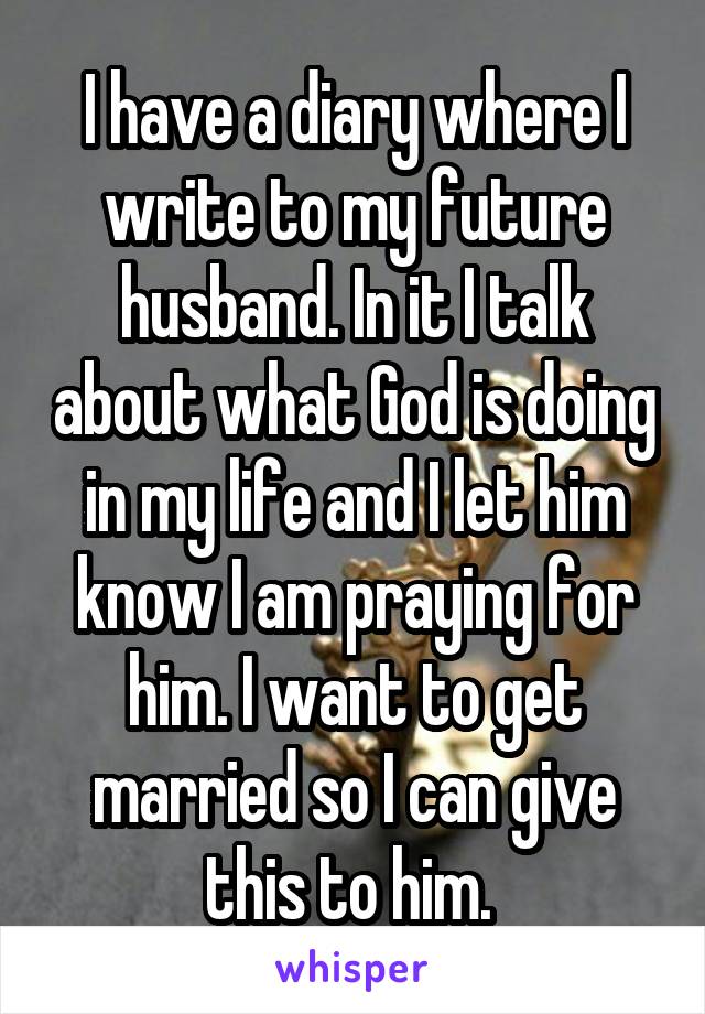 I have a diary where I write to my future husband. In it I talk about what God is doing in my life and I let him know I am praying for him. I want to get married so I can give this to him. 