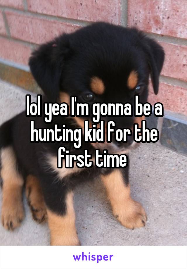 lol yea I'm gonna be a hunting kid for the first time 