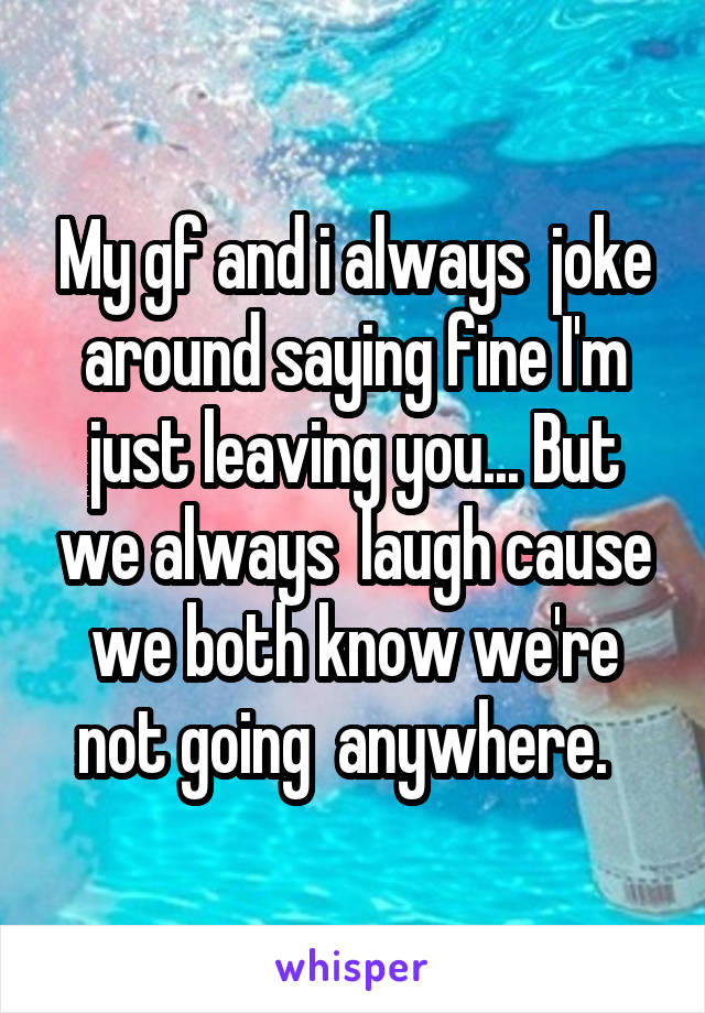  My gf and i always  joke around saying fine I'm just leaving you... But we always  laugh cause we both know we're not going  anywhere.  