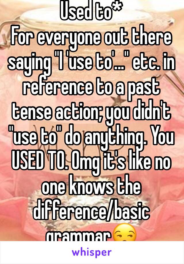 Used to*
For everyone out there saying "I 'use to'..." etc. in reference to a past tense action; you didn't "use to" do anything. You USED TO. Omg it's like no one knows the difference/basic grammar😒