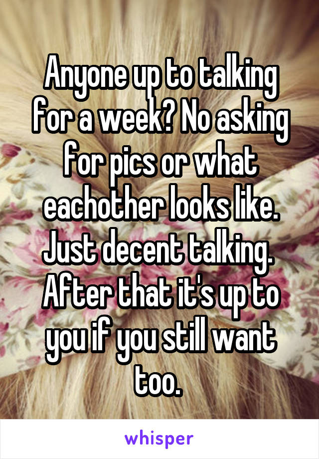 Anyone up to talking for a week? No asking for pics or what eachother looks like. Just decent talking. 
After that it's up to you if you still want too. 