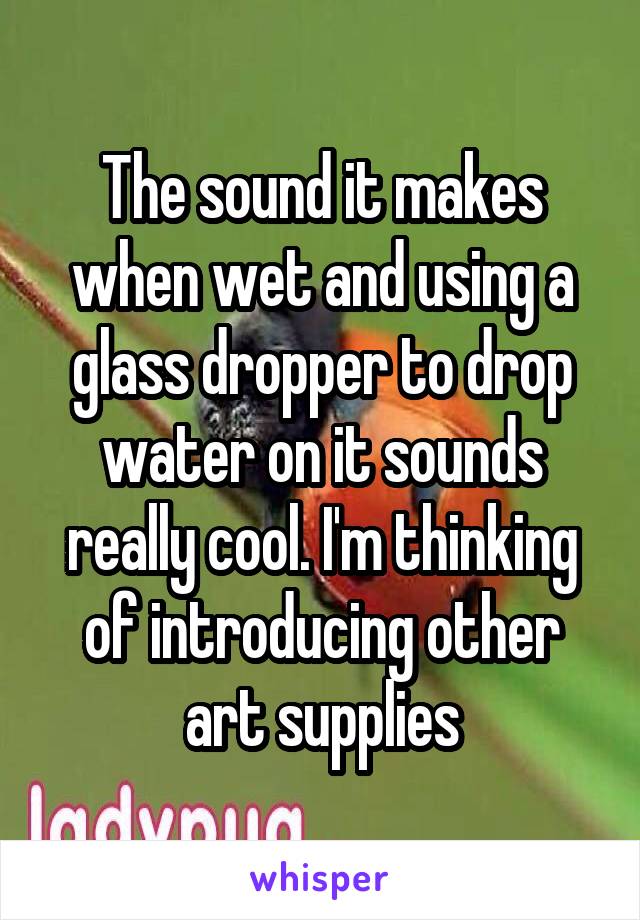 The sound it makes when wet and using a glass dropper to drop water on it sounds really cool. I'm thinking of introducing other art supplies