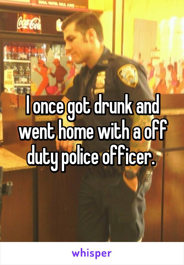 I once got drunk and went home with a off duty police officer. 