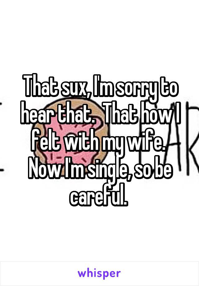 That sux, I'm sorry to hear that.  That how I felt with my wife.  Now I'm single, so be careful. 