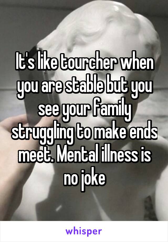 It's like tourcher when you are stable but you see your family struggling to make ends meet. Mental illness is no joke