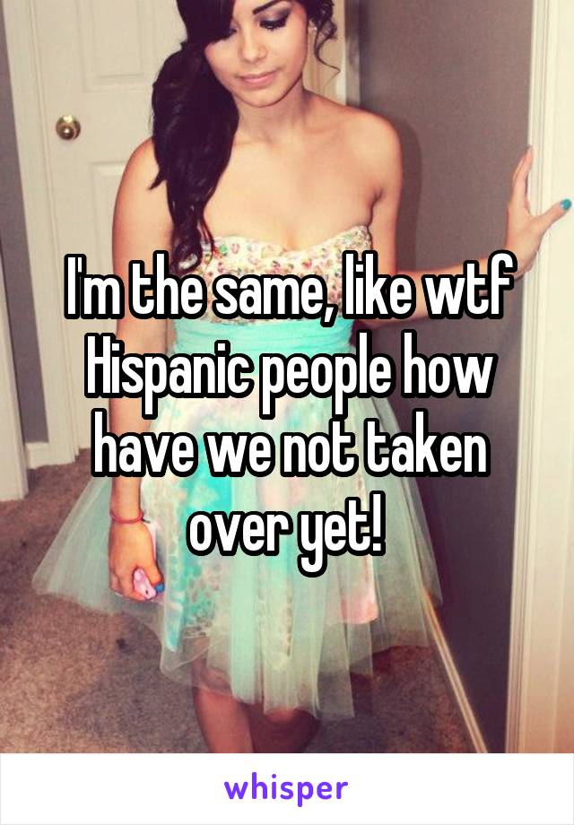 I'm the same, like wtf Hispanic people how have we not taken over yet! 