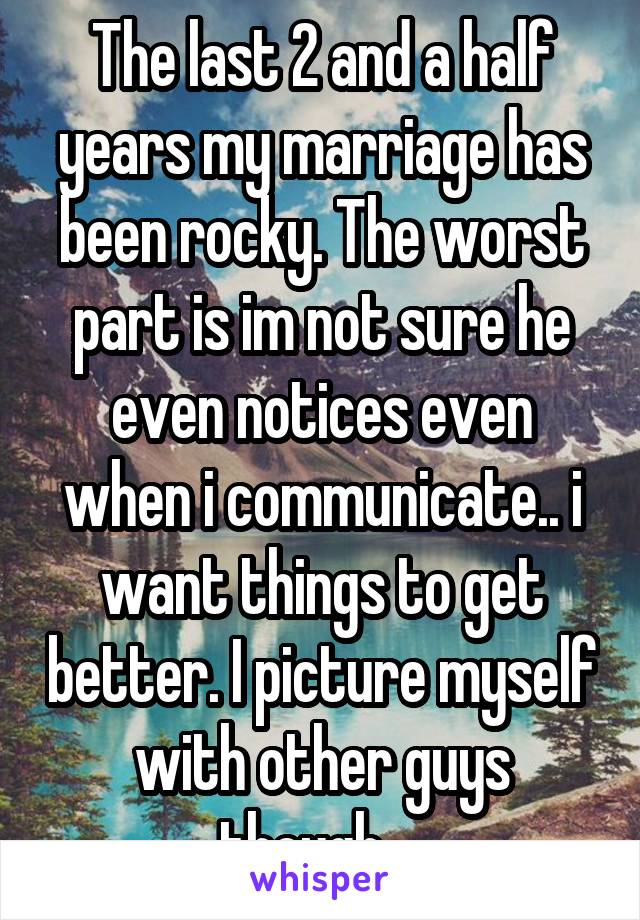 The last 2 and a half years my marriage has been rocky. The worst part is im not sure he even notices even when i communicate.. i want things to get better. I picture myself with other guys though... 