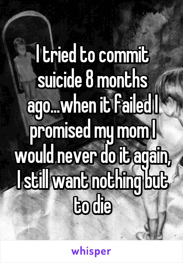 I tried to commit suicide 8 months ago...when it failed I promised my mom I would never do it again, I still want nothing but to die