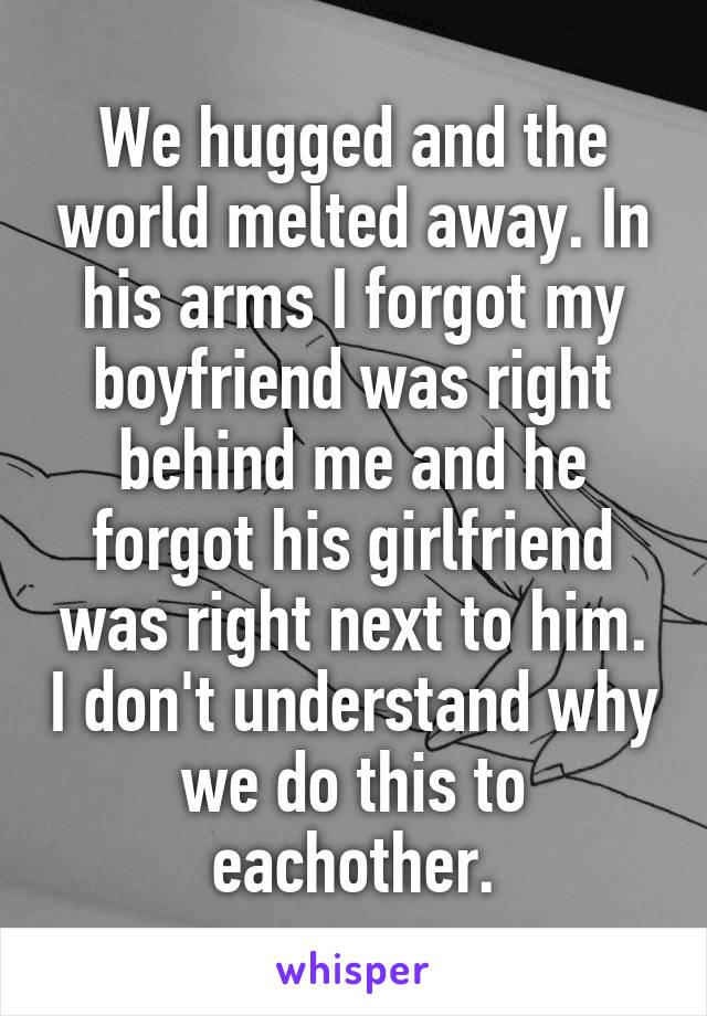 We hugged and the world melted away. In his arms I forgot my boyfriend was right behind me and he forgot his girlfriend was right next to him. I don't understand why we do this to eachother.