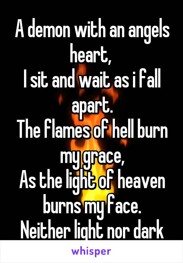 A demon with an angels heart, 
I sit and wait as i fall apart.
The flames of hell burn my grace,
As the light of heaven burns my face.
Neither light nor dark