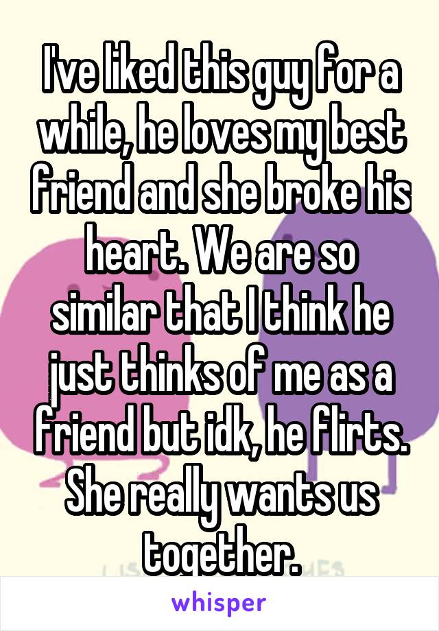 I've liked this guy for a while, he loves my best friend and she broke his heart. We are so similar that I think he just thinks of me as a friend but idk, he flirts. She really wants us together.