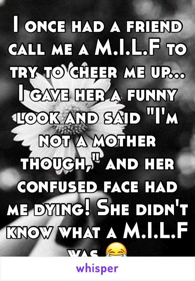 I once had a friend call me a M.I.L.F to try to cheer me up... I gave her a funny look and said "I'm not a mother though," and her confused face had me dying! She didn't know what a M.I.L.F was 😂