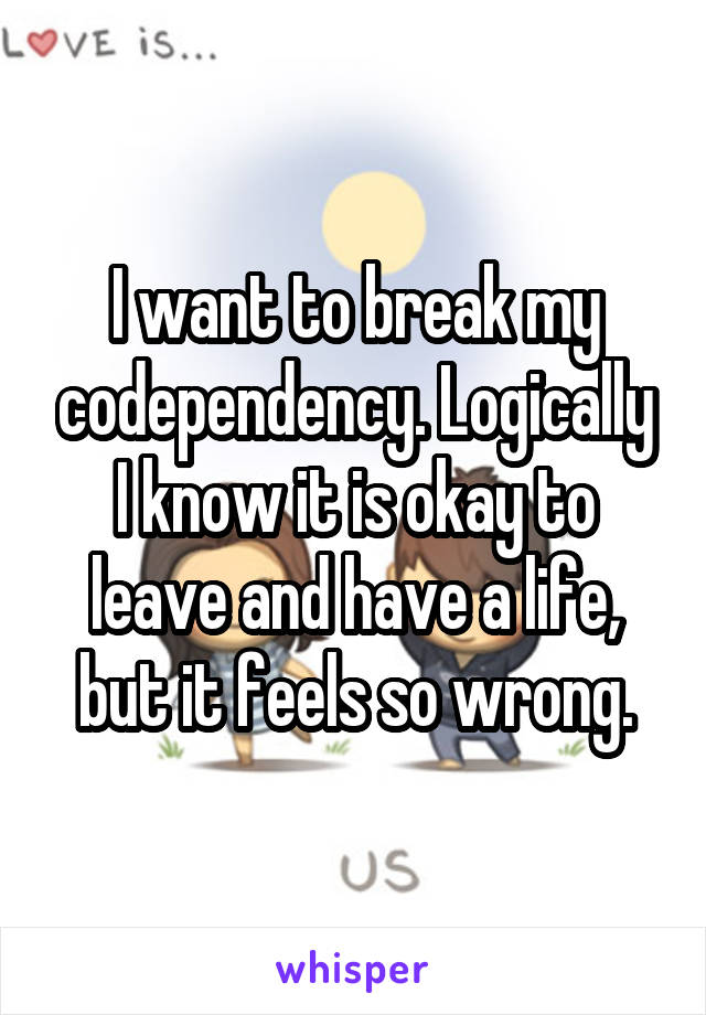 I want to break my codependency. Logically I know it is okay to leave and have a life, but it feels so wrong.