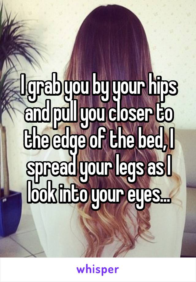 I grab you by your hips and pull you closer to the edge of the bed, I spread your legs as I look into your eyes...