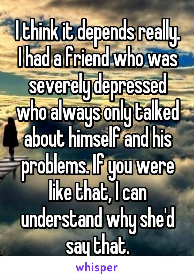 I think it depends really. I had a friend who was severely depressed who always only talked about himself and his problems. If you were like that, I can understand why she'd say that.