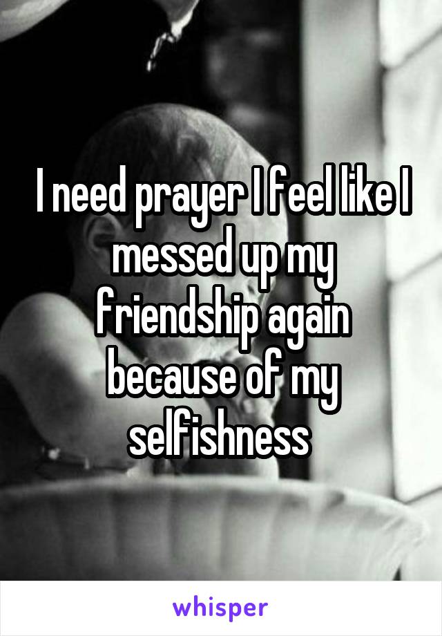 I need prayer I feel like I messed up my friendship again because of my selfishness 