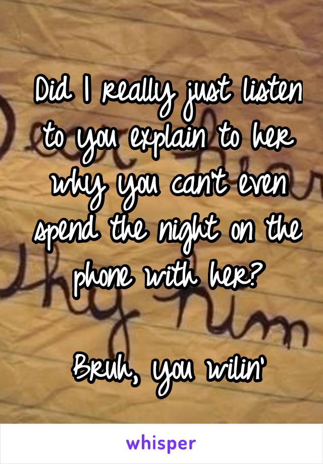 Did I really just listen to you explain to her why you can't even spend the night on the phone with her?

Bruh, you wilin'