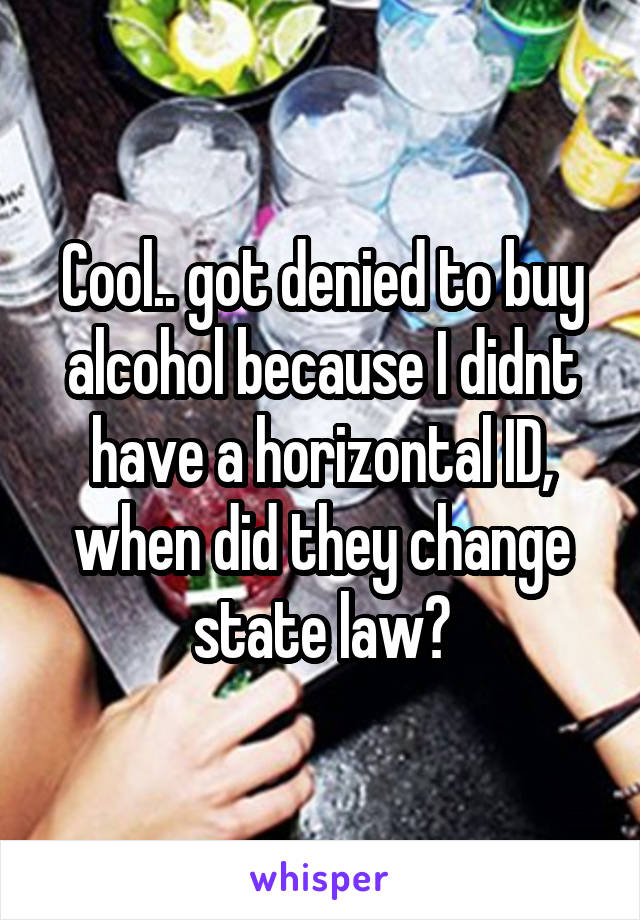 Cool.. got denied to buy alcohol because I didnt have a horizontal ID, when did they change state law?