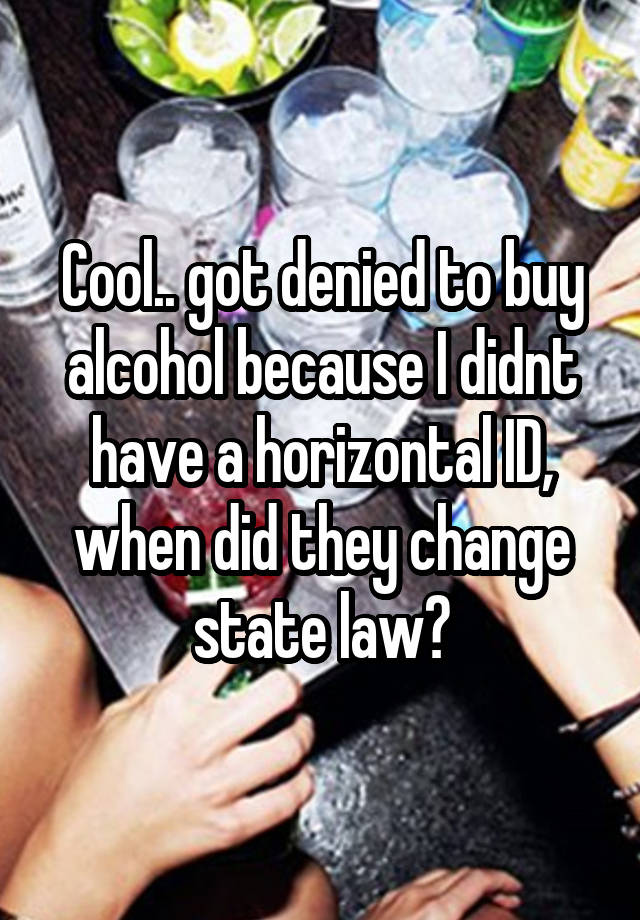 Cool.. got denied to buy alcohol because I didnt have a horizontal ID, when did they change state law?