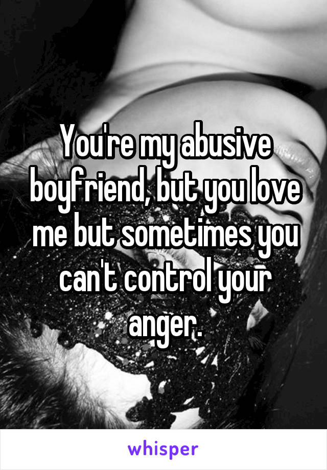 You're my abusive boyfriend, but you love me but sometimes you can't control your anger.