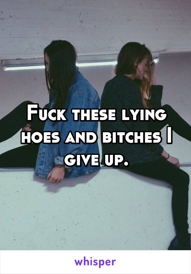 Fuck these lying hoes and bitches I give up.