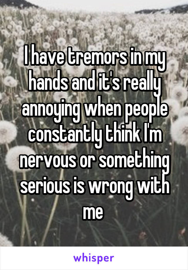 I have tremors in my hands and it's really annoying when people constantly think I'm nervous or something serious is wrong with me 