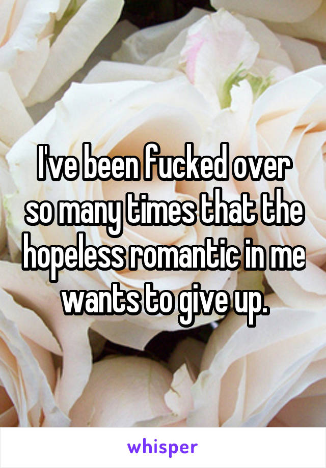 I've been fucked over so many times that the hopeless romantic in me wants to give up.