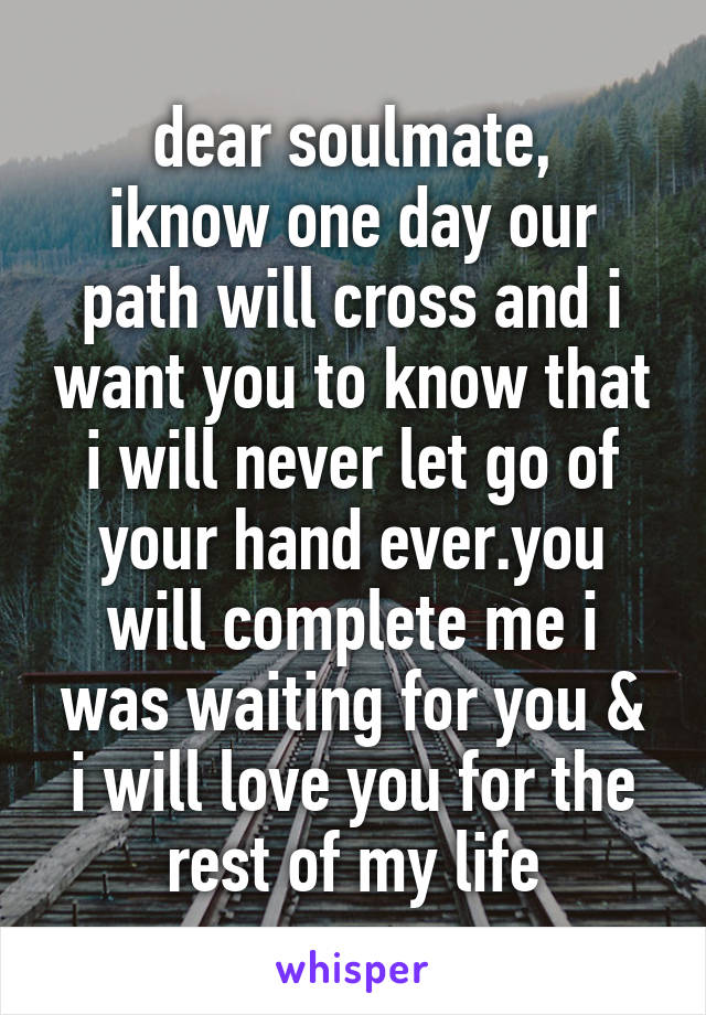 dear soulmate,
iknow one day our path will cross and i want you to know that i will never let go of your hand ever.you will complete me i was waiting for you & i will love you for the rest of my life