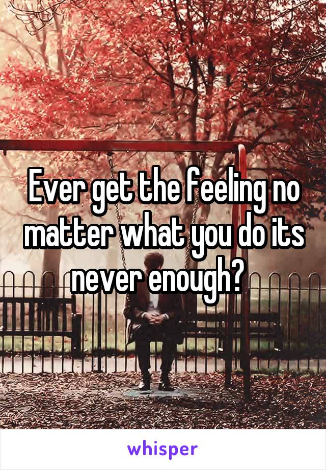 Ever get the feeling no matter what you do its never enough?  