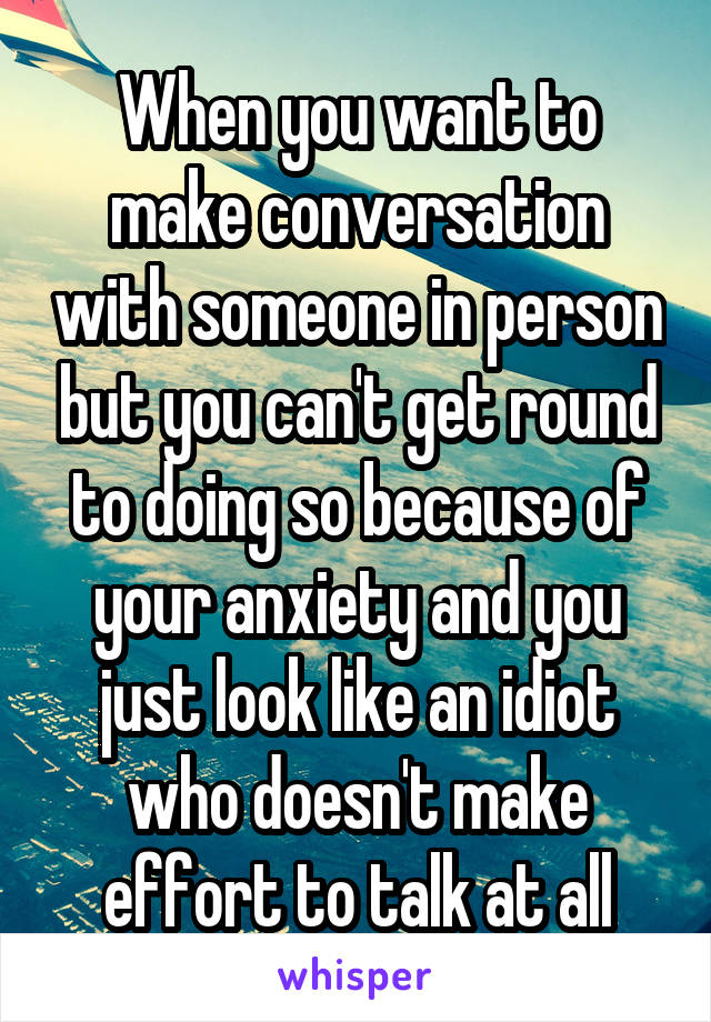 When you want to make conversation with someone in person but you can't get round to doing so because of your anxiety and you just look like an idiot who doesn't make effort to talk at all