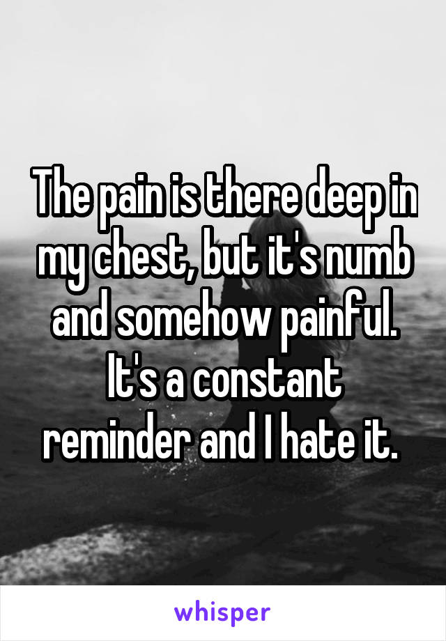 The pain is there deep in my chest, but it's numb and somehow painful. It's a constant reminder and I hate it. 