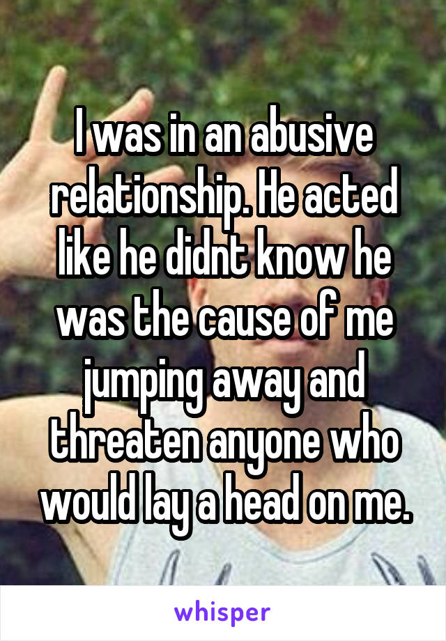 I was in an abusive relationship. He acted like he didnt know he was the cause of me jumping away and threaten anyone who would lay a head on me.