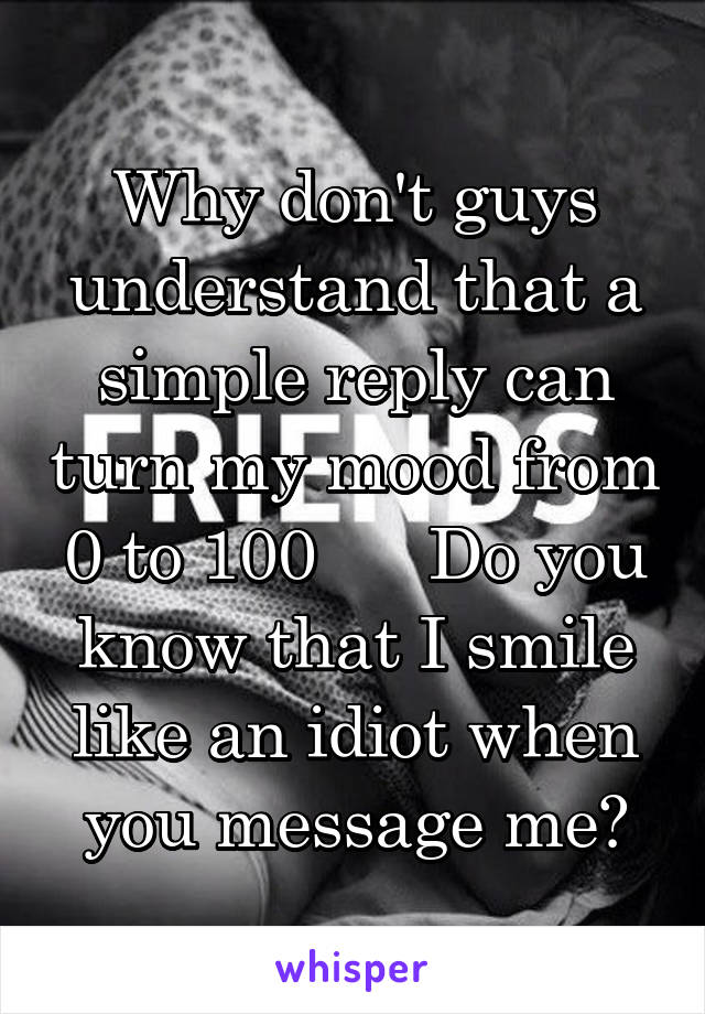 Why don't guys understand that a simple reply can turn my mood from 0 to 100      Do you know that I smile like an idiot when you message me?