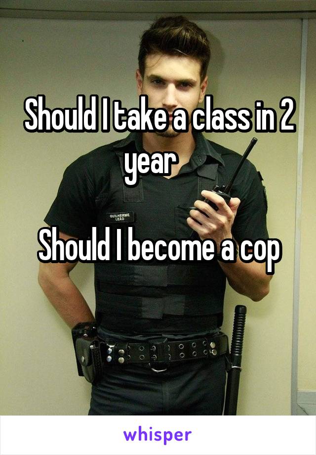 Should I take a class in 2 year   

Should I become a cop

