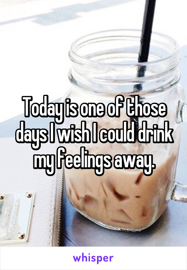 Today is one of those days I wish I could drink my feelings away.