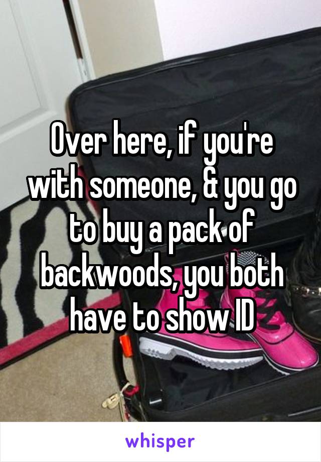 Over here, if you're with someone, & you go to buy a pack of backwoods, you both have to show ID