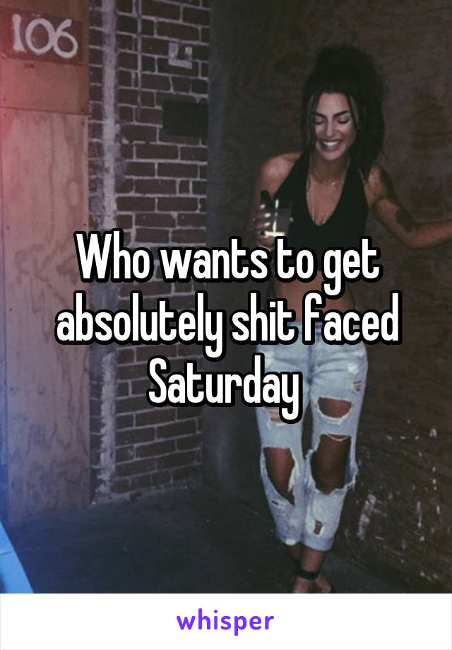 Who wants to get absolutely shit faced Saturday 