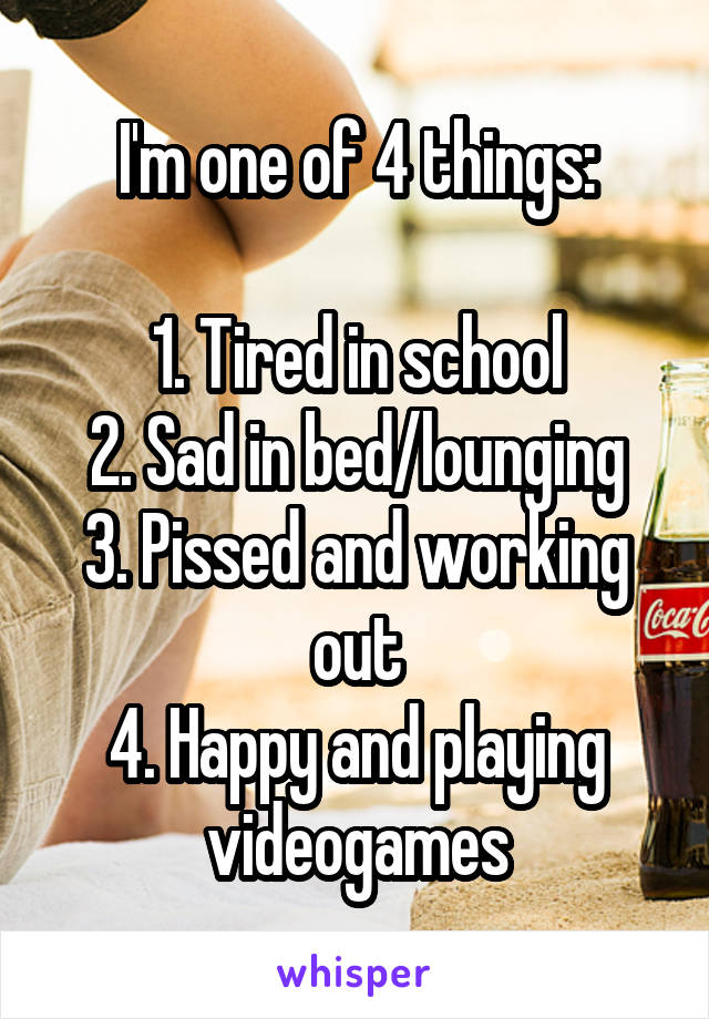 I'm one of 4 things:

1. Tired in school
2. Sad in bed/lounging
3. Pissed and working out
4. Happy and playing videogames