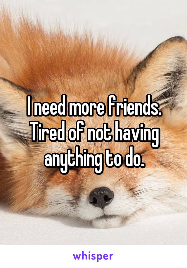 I need more friends. Tired of not having anything to do.