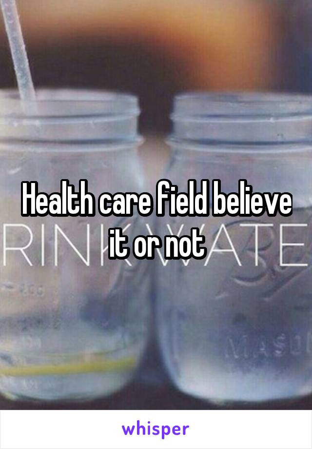 Health care field believe it or not