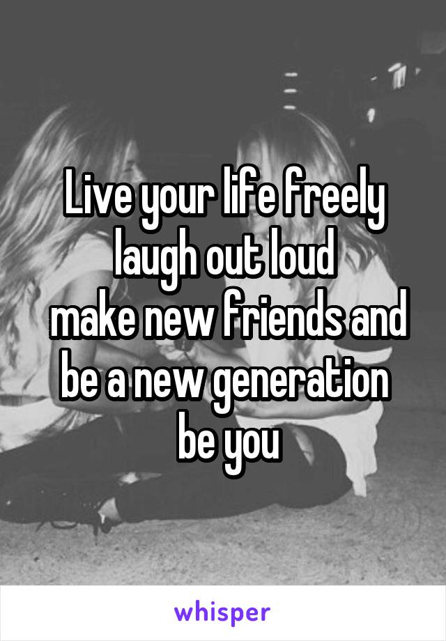 Live your life freely laugh out loud
 make new friends and be a new generation
 be you