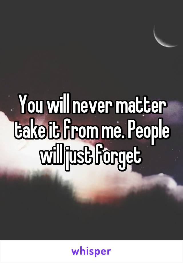 You will never matter take it from me. People will just forget 