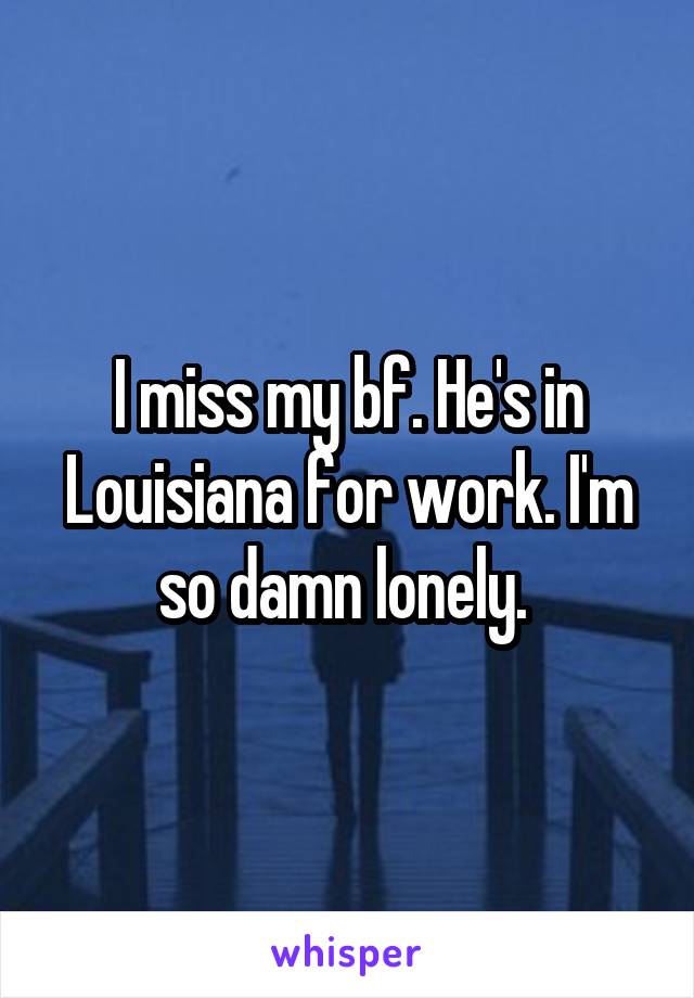 I miss my bf. He's in Louisiana for work. I'm so damn lonely. 