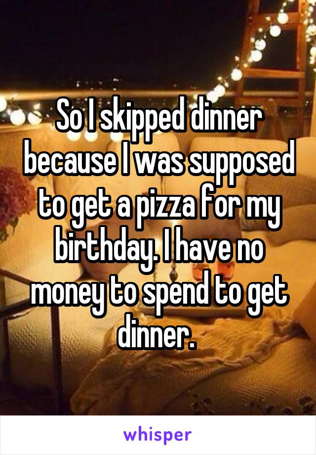 So I skipped dinner because I was supposed to get a pizza for my birthday. I have no money to spend to get dinner. 