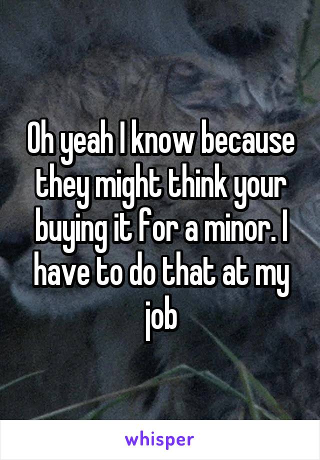 Oh yeah I know because they might think your buying it for a minor. I have to do that at my job