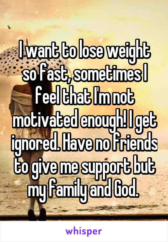 I want to lose weight so fast, sometimes I feel that I'm not motivated enough! I get ignored. Have no friends to give me support but my family and God. 