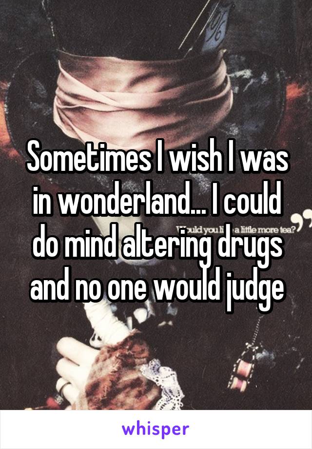 Sometimes I wish I was in wonderland... I could do mind altering drugs and no one would judge