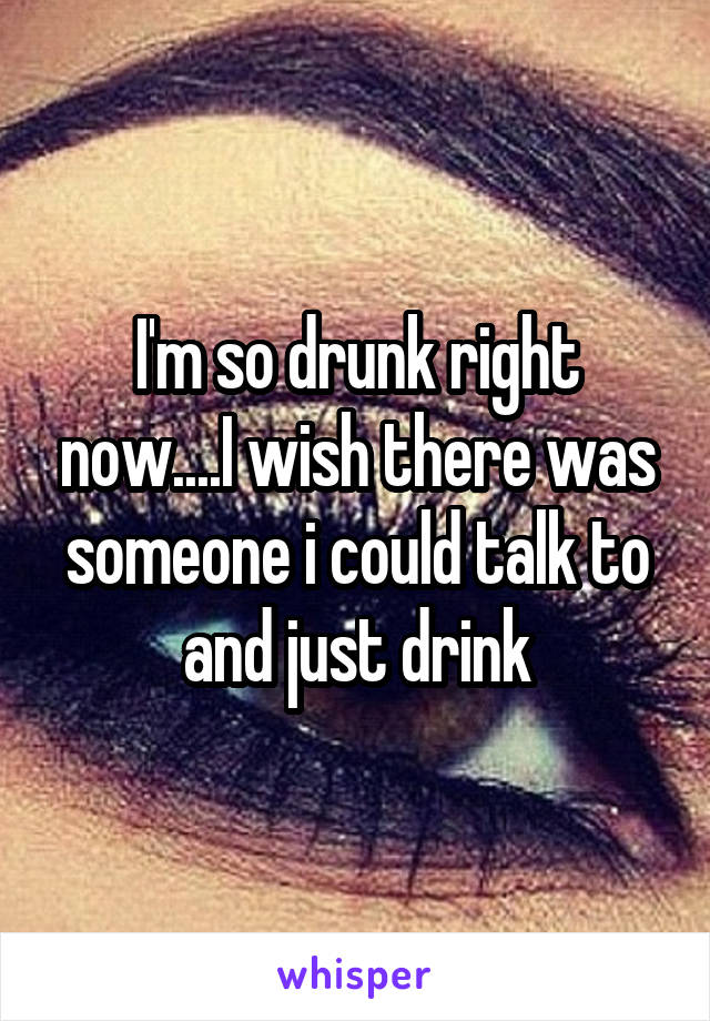 I'm so drunk right now....I wish there was someone i could talk to and just drink